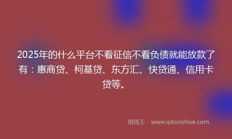 2025年的什么平台不看征信不看负债就能放款了有：惠商贷、柯基贷、东方汇、快贷通、信用卡贷等。