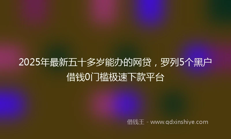 2025年最新五十多岁能办的网贷，罗列5个黑户借钱0门槛极速下款平台