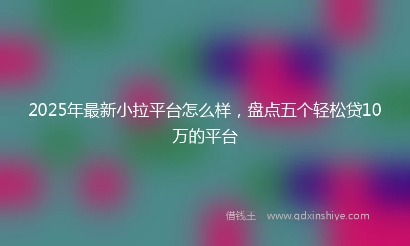 2025年最新小拉平台怎么样，盘点五个轻松贷10万的平台