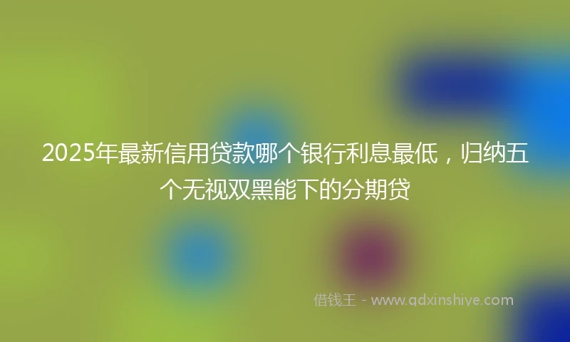 2025年最新信用贷款哪个银行利息最低，归纳五个无视双黑能下的分期贷
