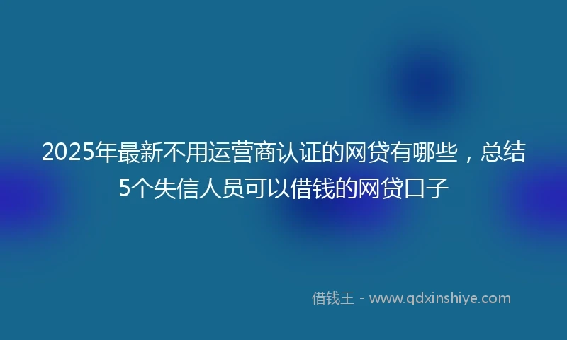 2025年最新不用运营商认证的网贷有哪些，总结5个失信人员可以借钱的网贷口子