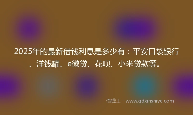 2025年的最新借钱利息是多少有：平安口袋银行、洋钱罐、e微贷、花呗、小米贷款等。