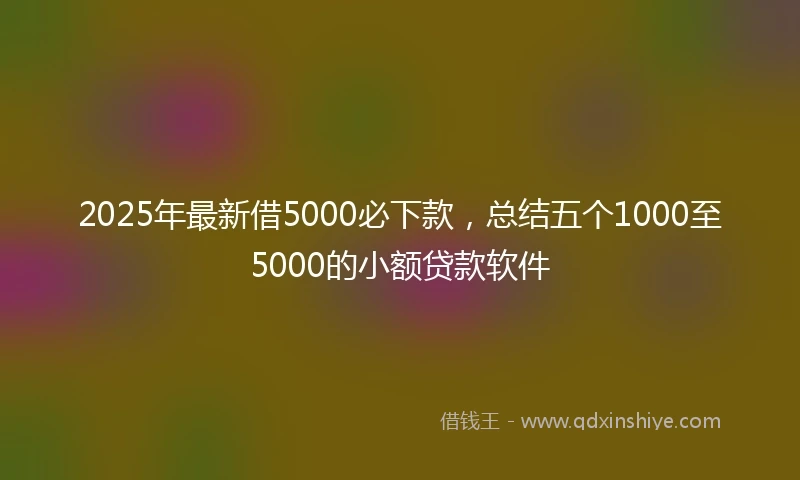 2025年最新借5000必下款，总结五个1000至5000的小额贷款软件