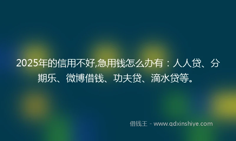 2025年的信用不好,急用钱怎么办有：人人贷、分期乐、微博借钱、功夫贷、滴水贷等。