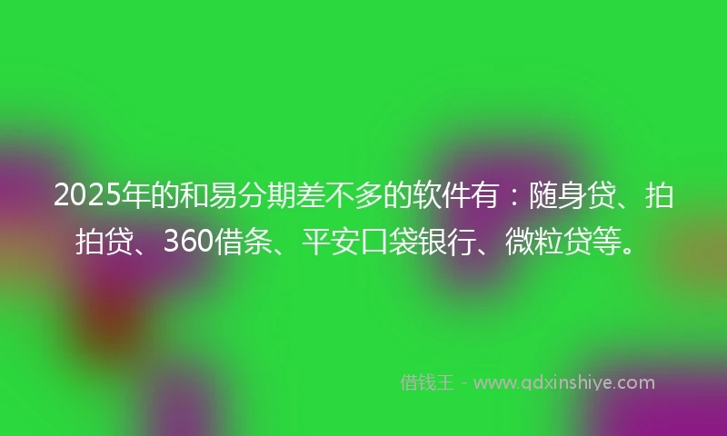2025年的和易分期差不多的软件有：随身贷、拍拍贷、360借条、平安口袋银行、微粒贷等。