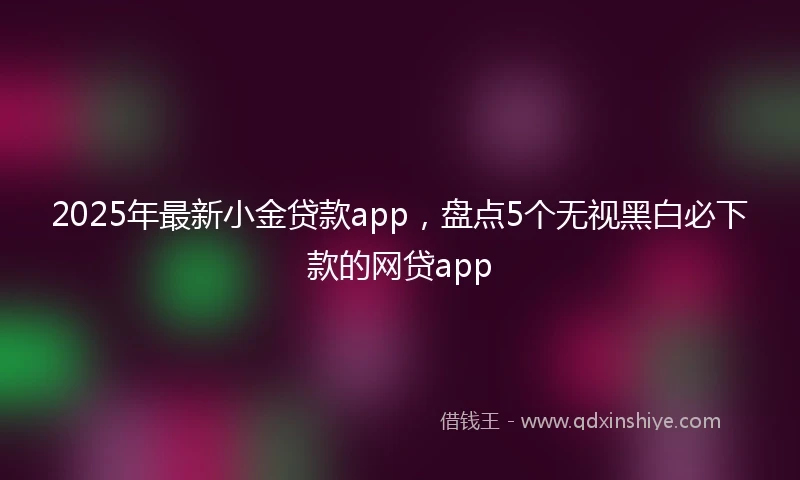 2025年最新小金贷款app，盘点5个无视黑白必下款的网贷app