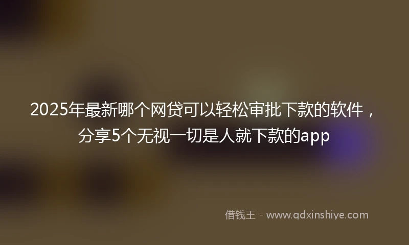 2025年最新哪个网贷可以轻松审批下款的软件，分享5个无视一切是人就下款的app