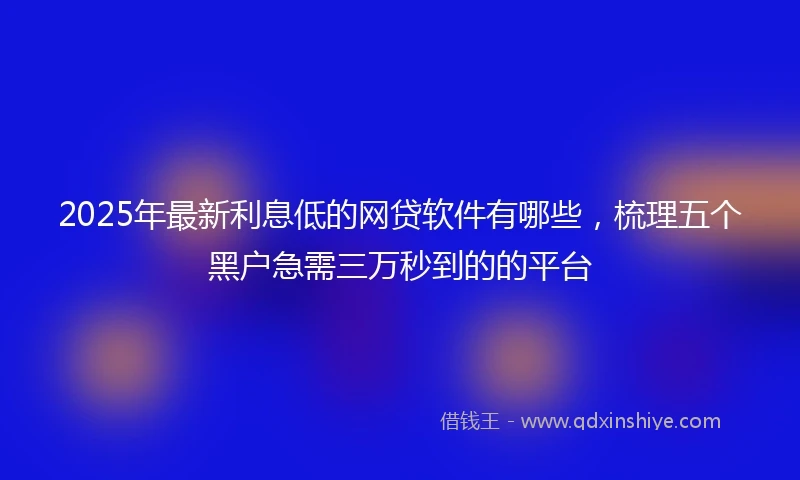 2025年最新利息低的网贷软件有哪些，梳理五个黑户急需三万秒到的的平台