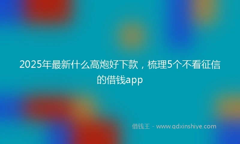 2025年最新什么高炮好下款，梳理5个不看征信的借钱app