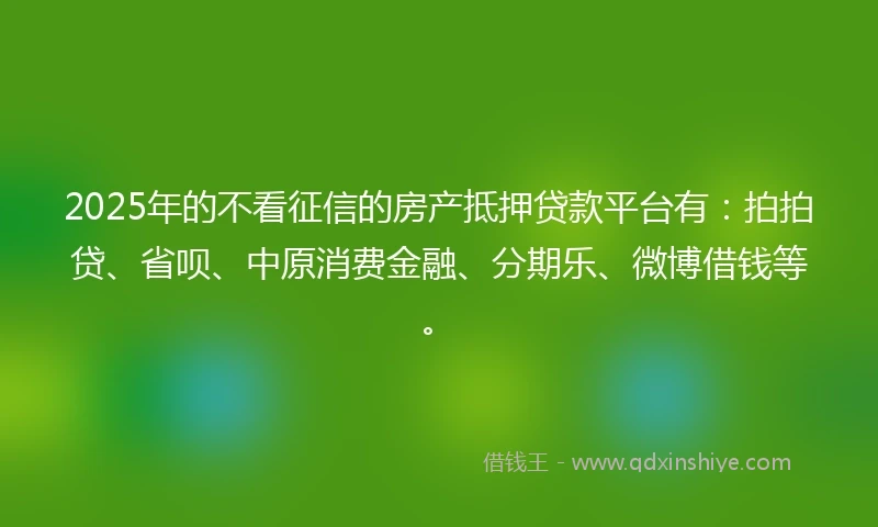 2025年的不看征信的房产抵押贷款平台有：拍拍贷、省呗、中原消费金融、分期乐、微博借钱等。