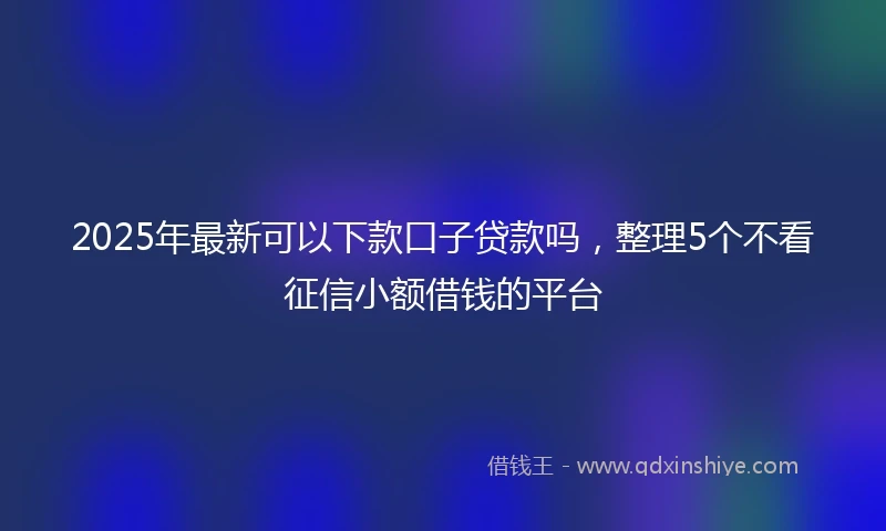 2025年最新可以下款口子贷款吗，整理5个不看征信小额借钱的平台