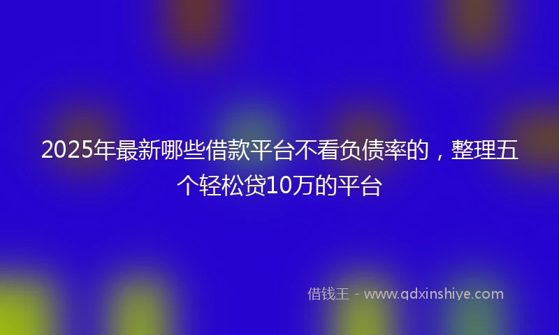2025年最新哪些借款平台不看负债率的，整理五个轻松贷10万的平台