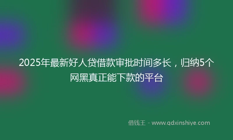 2025年最新好人贷借款审批时间多长,归纳5个网黑真正能下款的平台