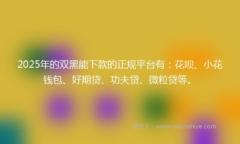 2025年的双黑能下款的正规平台有：花呗、小花钱包、好期贷、功夫贷、微粒贷等。