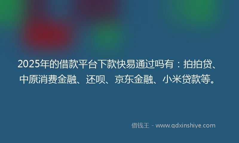 2025年的借款平台下款快易通过吗有：拍拍贷、中原消费金融、还呗、京东金融、小米贷款等。