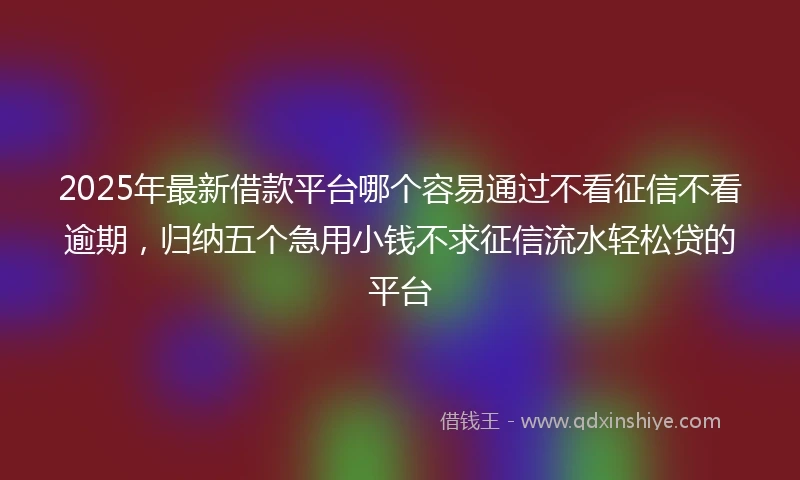 2025年最新借款平台哪个容易通过不看征信不看逾期，归纳五个急用小钱不求征信流水轻松贷的平台