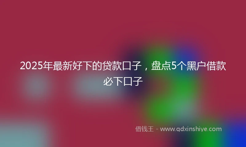 2025年最新好下的贷款口子，盘点5个黑户借款必下口子