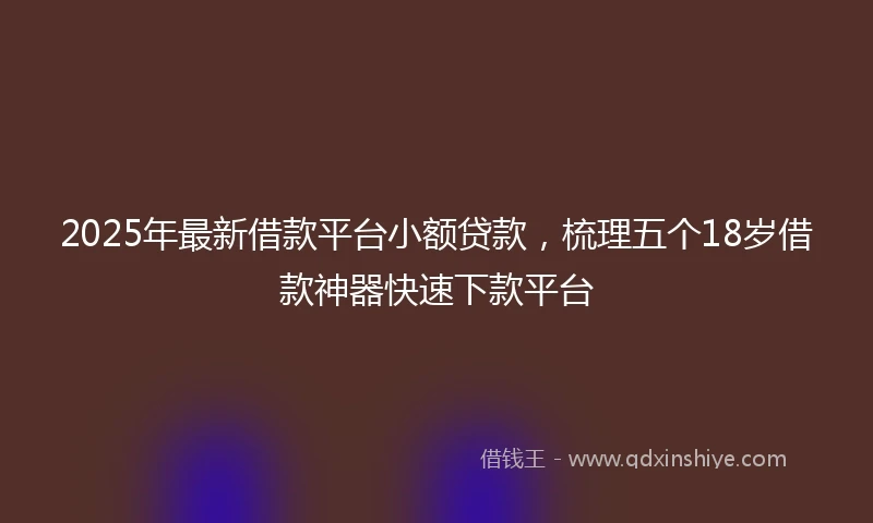 2025年最新借款平台小额贷款，梳理五个18岁借款神器快速下款平台