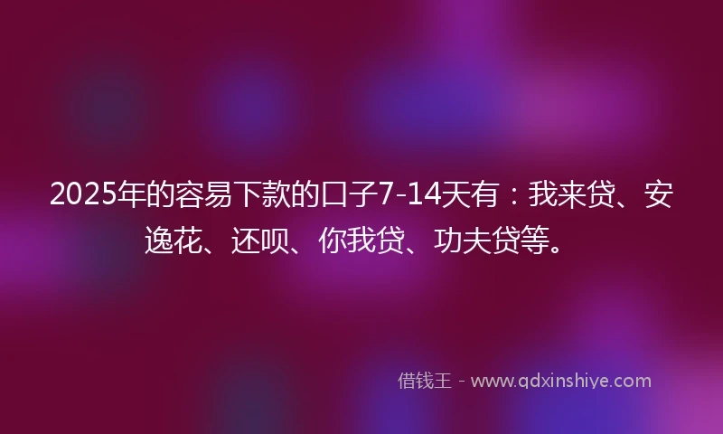 2025年的容易下款的口子7-14天有：我来贷、安逸花、还呗、你我贷、功夫贷等。