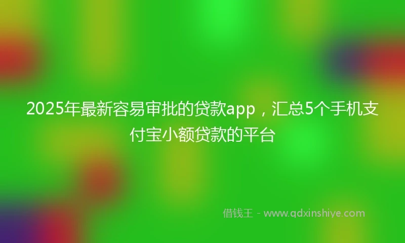 2025年最新容易审批的贷款app，汇总5个手机支付宝小额贷款的平台