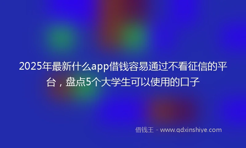 2025年最新什么app借钱容易通过不看征信的平台，盘点5个大学生可以使用的口子