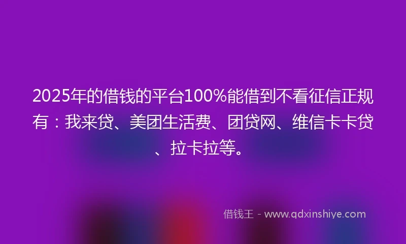 2025年的借钱的平台100%能借到不看征信正规有：我来贷、美团生活费、团贷网、维信卡卡贷、拉卡拉等。