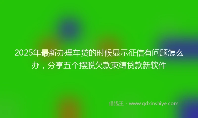 2025年最新办理车贷的时候显示征信有问题怎么办，分享五个摆脱欠款束缚贷款新软件