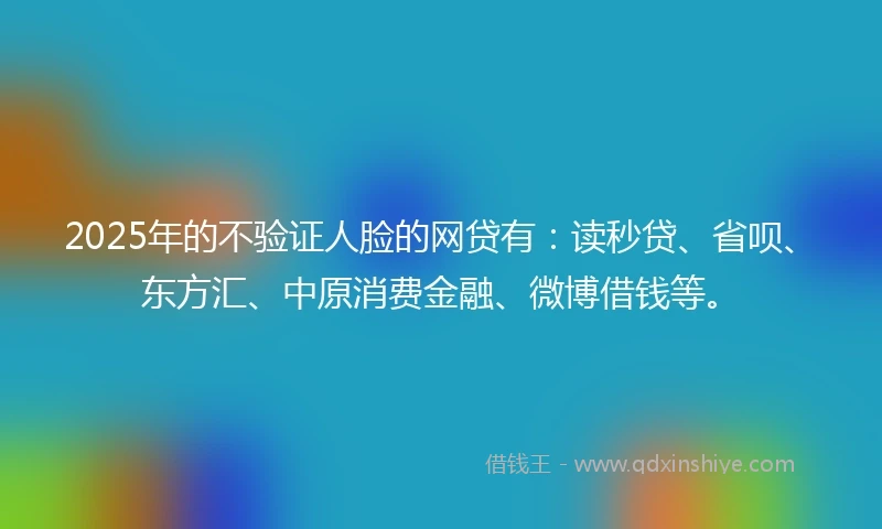 2025年的不验证人脸的网贷有：读秒贷、省呗、东方汇、中原消费金融、微博借钱等。
