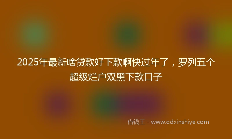 2025年最新啥贷款好下款啊快过年了，罗列五个超级烂户双黑下款口子