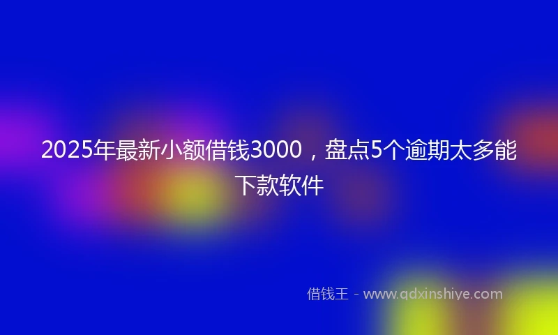 2025年最新小额借钱3000，盘点5个逾期太多能下款软件