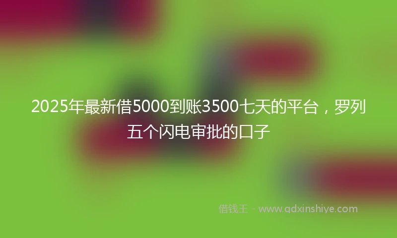 2025年最新借5000到账3500七天的平台，罗列五个闪电审批的口子