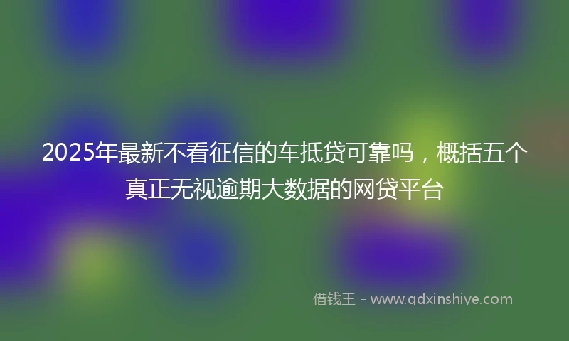 2025年最新不看征信的车抵贷可靠吗，概括五个真正无视逾期大数据的网贷平台