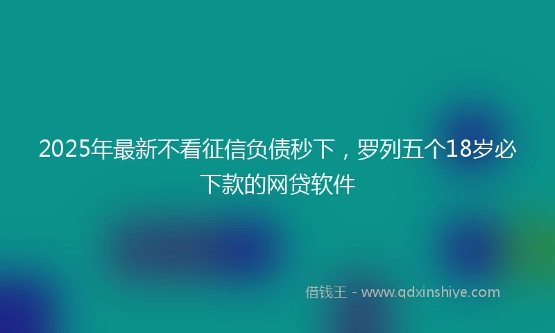 2025年最新不看征信负债秒下，罗列五个18岁必下款的网贷软件