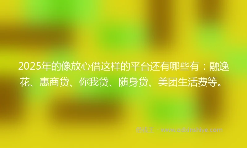 2025年的像放心借这样的平台还有哪些有：融逸花、惠商贷、你我贷、随身贷、美团生活费等。