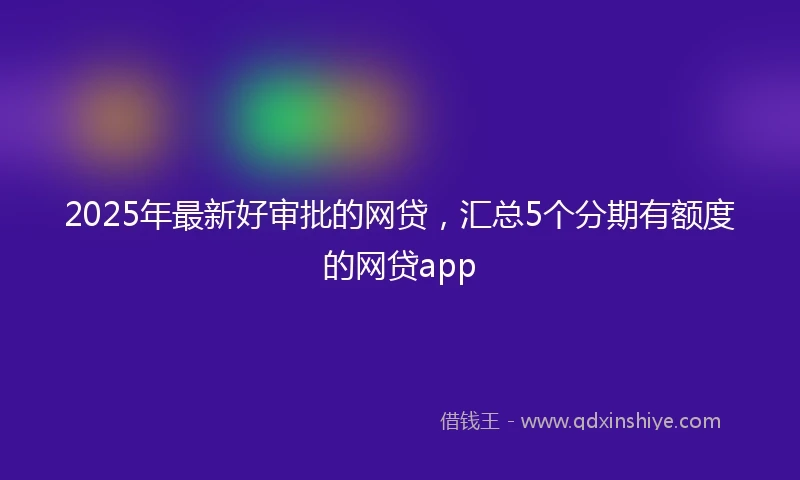 2025年最新好审批的网贷，汇总5个分期有额度的网贷app
