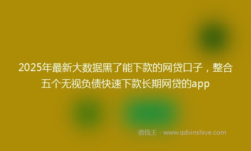 2025年最新大数据黑了能下款的网贷口子，整合五个无视负债快速下款长期网贷的app