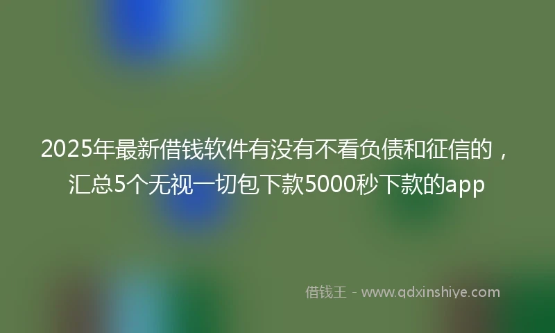 2025年最新借钱软件有没有不看负债和征信的，汇总5个无视一切包下款5000秒下款的app