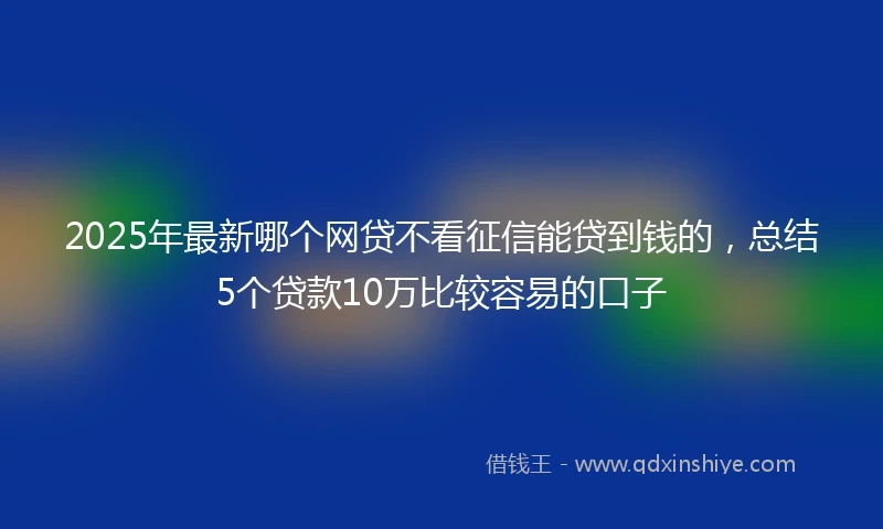 2025年最新哪个网贷不看征信能贷到钱的，总结5个贷款10万比较容易的口子
