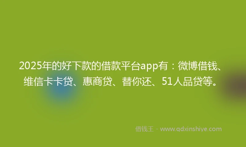 2025年的好下款的借款平台app有：微博借钱、维信卡卡贷、惠商贷、替你还、51人品贷等。