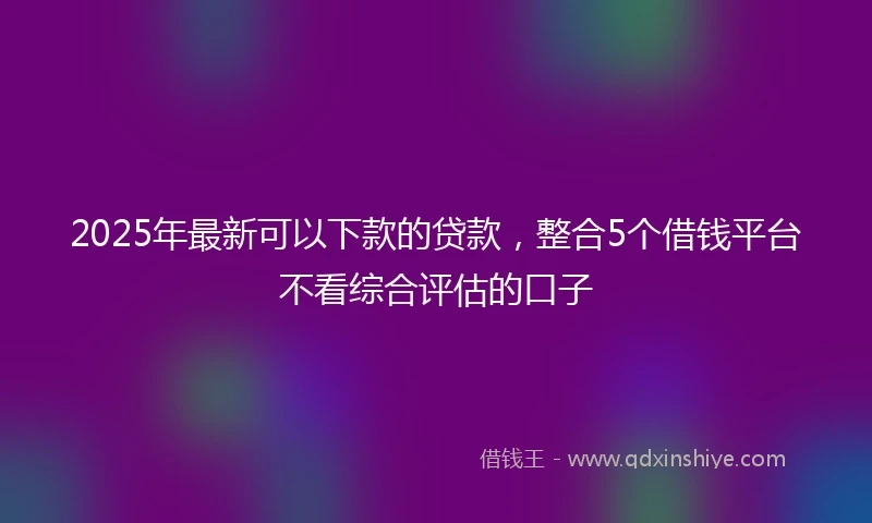 2025年最新可以下款的贷款，整合5个借钱平台不看综合评估的口子