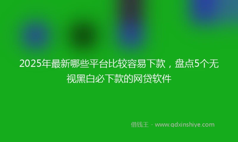 2025年最新哪些平台比较容易下款，盘点5个无视黑白必下款的网贷软件
