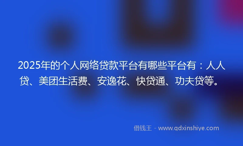 2025年的个人网络贷款平台有哪些平台有：人人贷、美团生活费、安逸花、快贷通、功夫贷等。