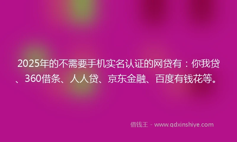 2025年的不需要手机实名认证的网贷有：你我贷、360借条、人人贷、京东金融、百度有钱花等。