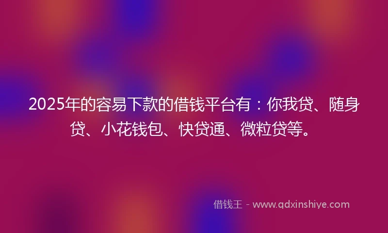 2025年的容易下款的借钱平台有：你我贷、随身贷、小花钱包、快贷通、微粒贷等。