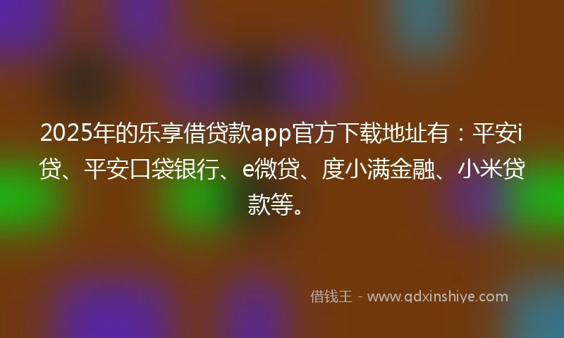 2025年的乐享借贷款app官方下载地址有：平安i贷、平安口袋银行、e微贷、度小满金融、小米贷款等。