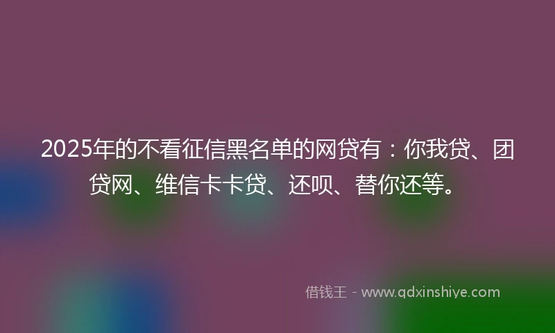 2025年的不看征信黑名单的网贷有：你我贷、团贷网、维信卡卡贷、还呗、替你还等。