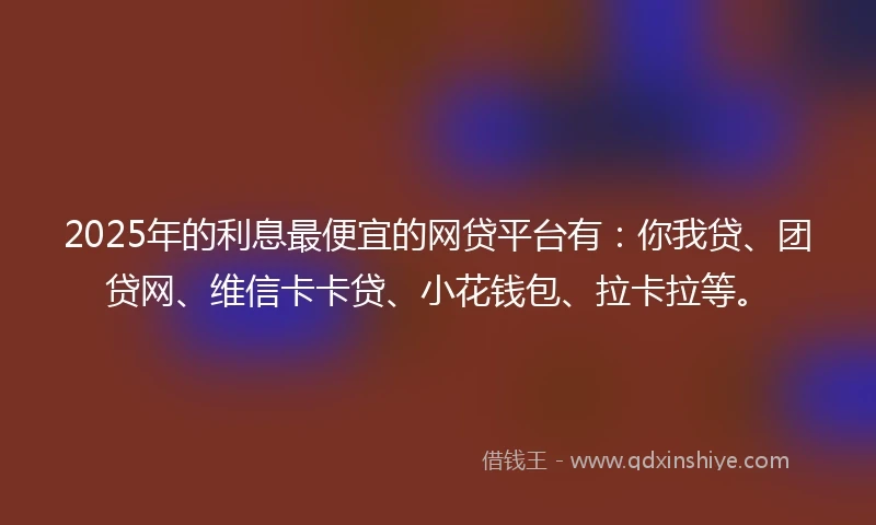 2025年的利息最便宜的网贷平台有：你我贷、团贷网、维信卡卡贷、小花钱包、拉卡拉等。