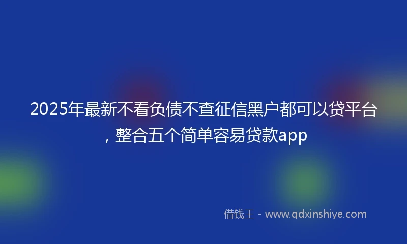 2025年最新不看负债不查征信黑户都可以贷平台，整合五个简单容易贷款app