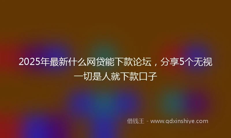 2025年最新什么网贷能下款论坛，分享5个无视一切是人就下款口子