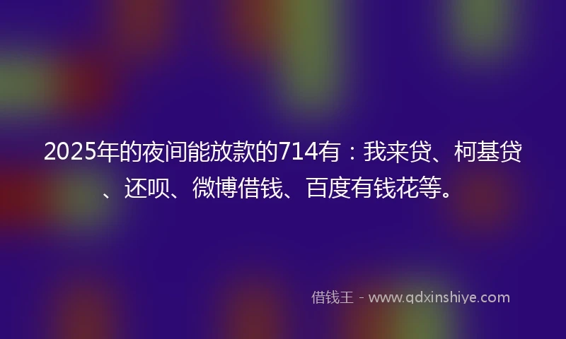 2025年的夜间能放款的714有:我来贷、柯基贷、还呗、微博借钱、百度有钱花等。